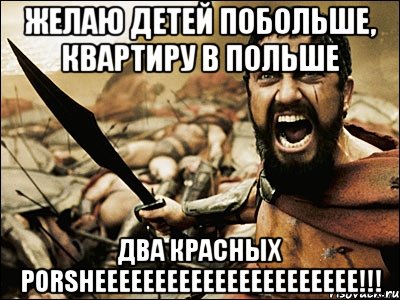 желаю детей побольше, квартиру в польше два красных porsheeeeeeeeeeeeeeeeeeeeee!!!, Мем Это Спарта