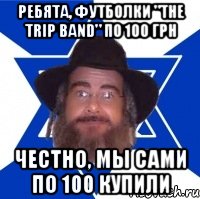 ребята, футболки "the trip band" по 100 грн честно, мы сами по 100 купили, Мем Еврей советчик