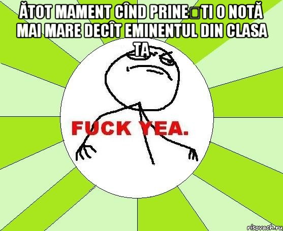 ătot mament cînd prinești o notă mai mare decît eminentul din clasa ta , Мем фак е