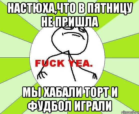 Настюха,Что в пятницу не пришла мы хабали торт И фудбол играли, Мем фак е