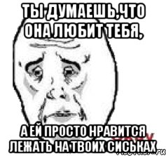 ТЫ ДУМАЕШЬ,ЧТО ОНА ЛЮБИТ ТЕБЯ, А ЕЙ ПРОСТО НРАВИТСЯ ЛЕЖАТЬ НА ТВОИХ СИСЬКАХ, Мем Окай фэйс