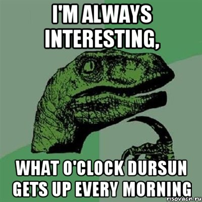 I'm always interesting, what o'clock Dursun gets up every morning, Мем Филосораптор