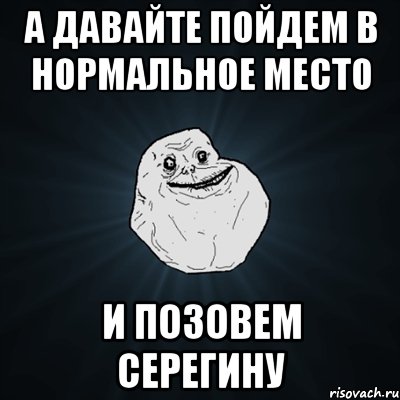 А давайте пойдем в нормальное место и позовем серегину, Мем Forever Alone