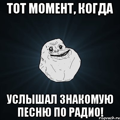 Тот момент, когда услышал знакомую песню по радио!, Мем Forever Alone