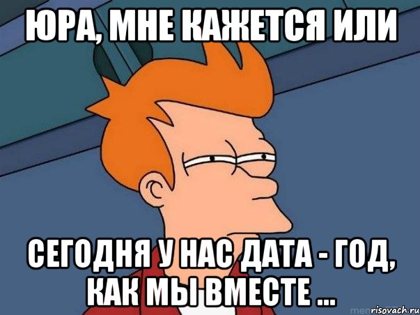 юра, мне кажется или сегодня у нас дата - год, как мы вместе ..., Мем  Фрай (мне кажется или)