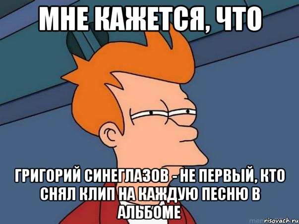 Мне кажется, что Григорий Синеглазов - не первый, кто снял клип на каждую песню в альбоме, Мем  Фрай (мне кажется или)