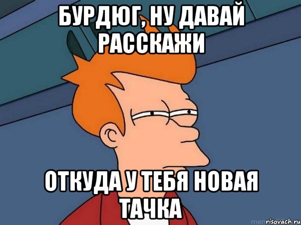 БУРДЮГ, НУ ДАВАЙ РАССКАЖИ ОТКУДА У ТЕБЯ НОВАЯ ТАЧКА, Мем  Фрай (мне кажется или)