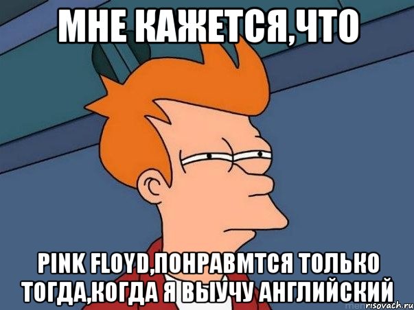 мне кажется,что Pink Floyd,понравмтся только тогда,когда я выучу английский, Мем  Фрай (мне кажется или)