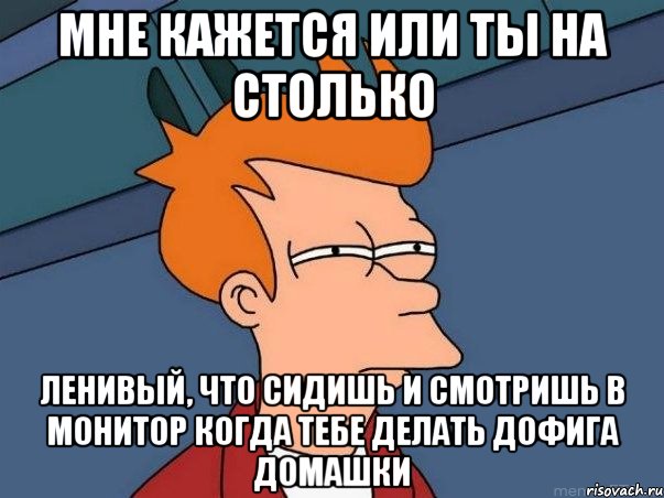 Мне кажется или ты на столько ленивый, что сидишь и смотришь в монитор когда тебе делать дофига домашки, Мем  Фрай (мне кажется или)