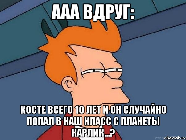 Ааа вдруг: Косте всего 10 лет и он случайно попал в наш класс с планеты Карлик...?, Мем  Фрай (мне кажется или)