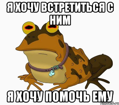 Я ХОЧУ ВСТРЕТИТЬСЯ С НИМ Я ХОЧУ ПОМОЧЬ ЕМУ