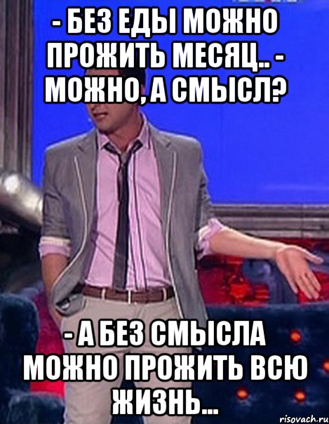 - без еды можно прожить месяц.. - можно, а смысл? - а без смысла можно прожить всю жизнь...