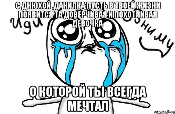 с днюхой ,данилка,пусть в твоей жизни появится та доверчивая и похотливая девочка о которой ты всегда мечтал, Мем Иди обниму