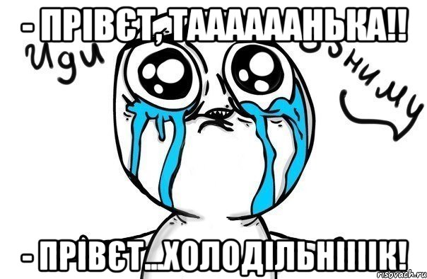 - прівєт, таааааанька!! - прівєт...холодільніііік!, Мем Иди обниму