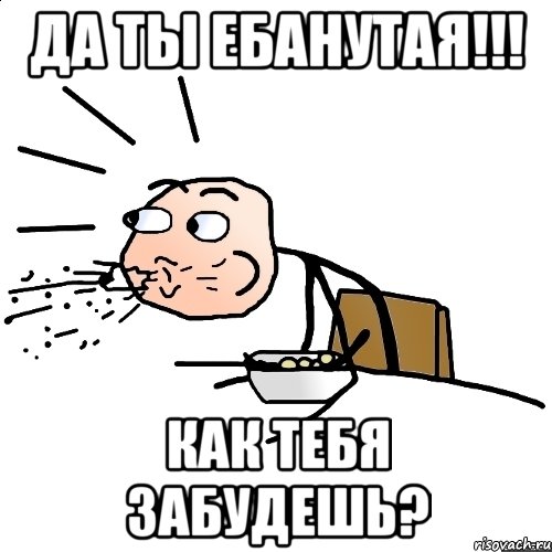 Да ты ебанутая!!! Как тебя забудешь?