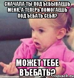 Сначала ты подъебываешь меня, а теперь помогаешь подъебать себя? Может тебе въебать?, Мем   Девочка возмущается