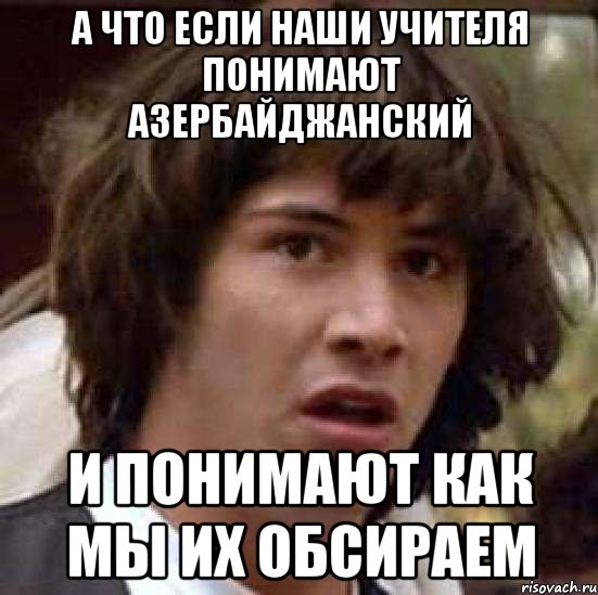 а что если наши учителя понимают азербайджанский и понимают как мы их обсираем, Мем А что если (Киану Ривз)