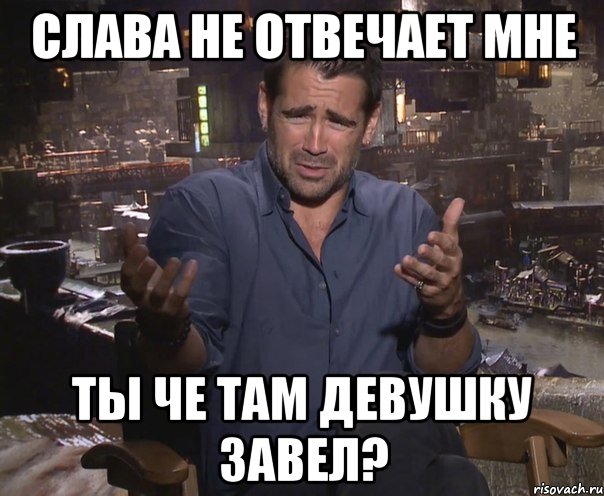 слава не отвечает мне ты че там девушку завел?