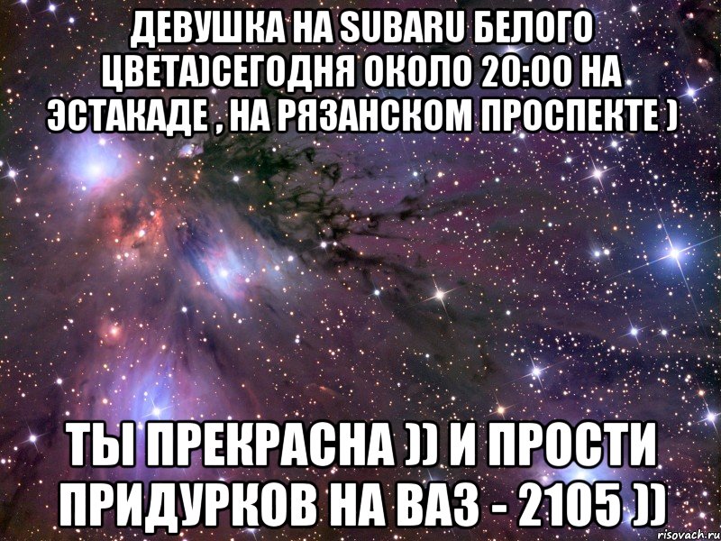 Девушка на SUBARU белого цвета)сегодня около 20:00 на эстакаде , на Рязанском проспекте ) Ты прекрасна )) и прости придурков на ВАЗ - 2105 )), Мем Космос