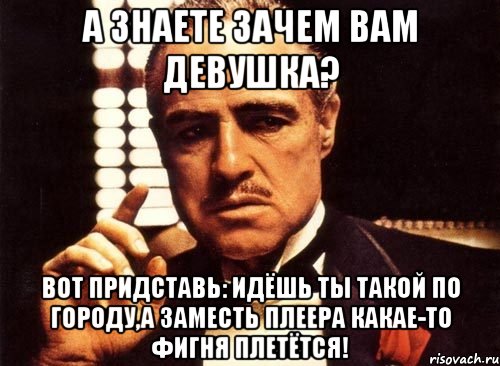 А знаете зачем вам девушка? Вот придставь: идёшь ты такой по городу,а заместь плеера какае-то фигня плетётся!, Мем крестный отец