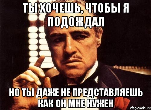 Ты хочешь, чтобы я подождал но ты даже не представляешь как он мне нужен, Мем крестный отец