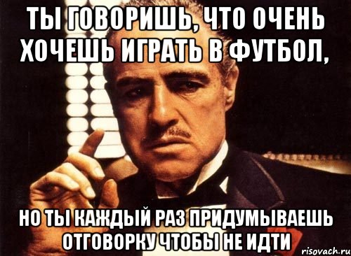 ТЫ ГОВОРИШЬ, ЧТО ОЧЕНЬ ХОЧЕШЬ ИГРАТЬ В ФУТБОЛ, НО ТЫ КАЖДЫЙ РАЗ ПРИДУМЫВАЕШЬ ОТГОВОРКУ ЧТОБЫ НЕ ИДТИ, Мем крестный отец