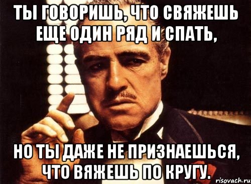 Ты говоришь, что свяжешь еще один ряд и спать, но ты даже не признаешься, что вяжешь по кругу., Мем крестный отец