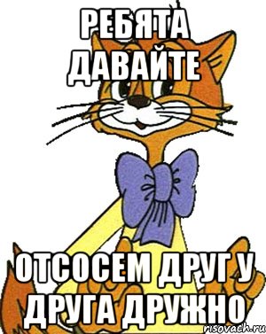 ребята давайте отсосем друг у друга дружно