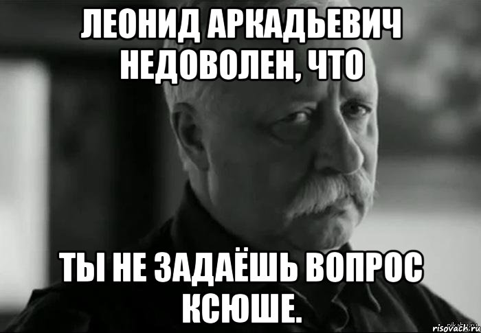 леонид аркадьевич недоволен, что ты не задаёшь вопрос ксюше., Мем Не расстраивай Леонида Аркадьевича