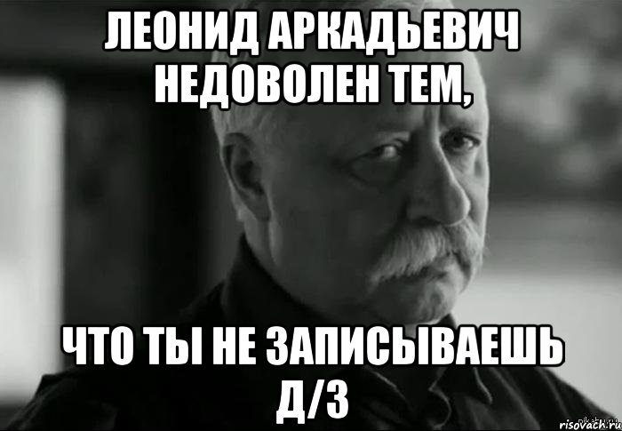 леонид аркадьевич недоволен тем, что ты не записываешь д/з, Мем Не расстраивай Леонида Аркадьевича