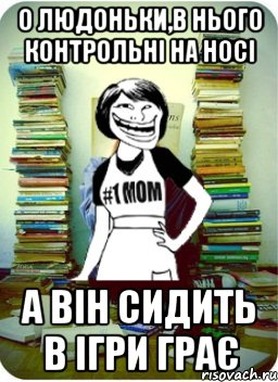 о людоньки,в нього контрольні на носі а він сидить в ігри грає