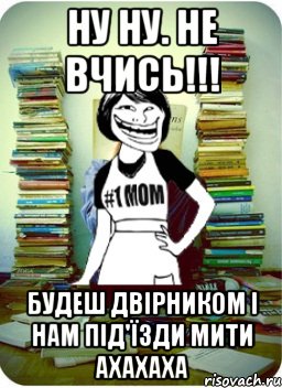 ну ну. не вчись!!! будеш двірником і нам під'їзди мити ахахаха