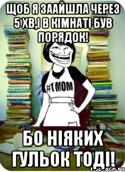 щоб я заайшла через 5 хв,і в кімнаті був порядок! бо ніяких гульок тоді!