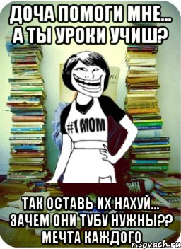 доча помоги мне... А ты уроки учиш? так оставь их нахуй... зачем они тубу нужны?? мечта каждого