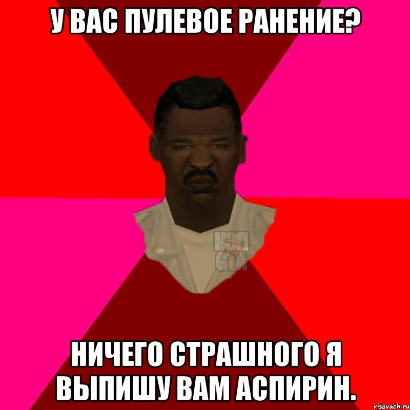 у вас пулевое ранение? ничего страшного я выпишу вам аспирин.