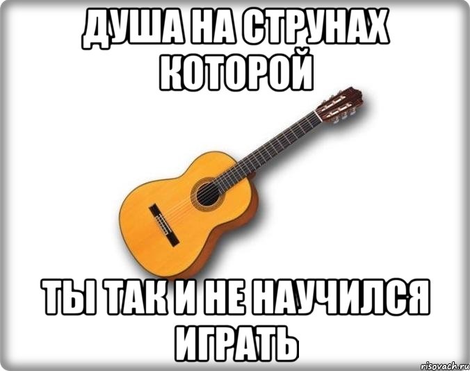 душа на струнах которой ты так и не научился играть