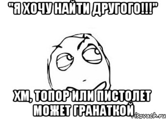 "я хочу найти другого!!!" хм, топор или пистолет может гранаткой, Мем Мне кажется или