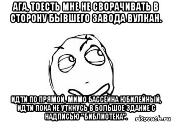 Ага, тоесть мне не сворачивать в сторону бывшего завода Вулкан. Идти по прямой, мимо бассейна Юбилейный, идти пока не уткнусь в большое здание с надписью "Библиотека"., Мем Мне кажется или