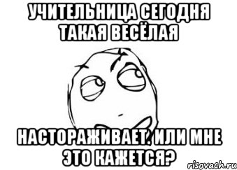 учительница сегодня такая весёлая настораживает. Или мне это кажется?, Мем Мне кажется или