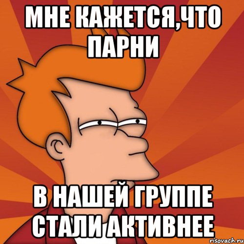 мне кажется,что парни в нашей группе стали активнее, Мем Мне кажется или (Фрай Футурама)