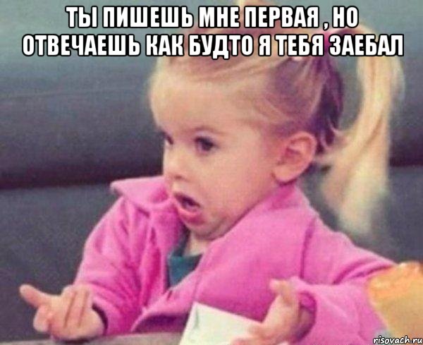 ты пишешь мне первая , но отвечаешь как будто я тебя заебал , Мем  Ты говоришь (девочка возмущается)