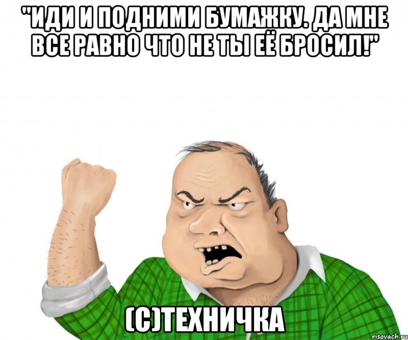 "Иди и подними бумажку. Да мне все равно что не ты её бросил!" (С)Техничка, Мем мужик