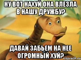 Ну вот нахуй она влезла в нашу дружбу? Давай забьем на нее огромный хуй?