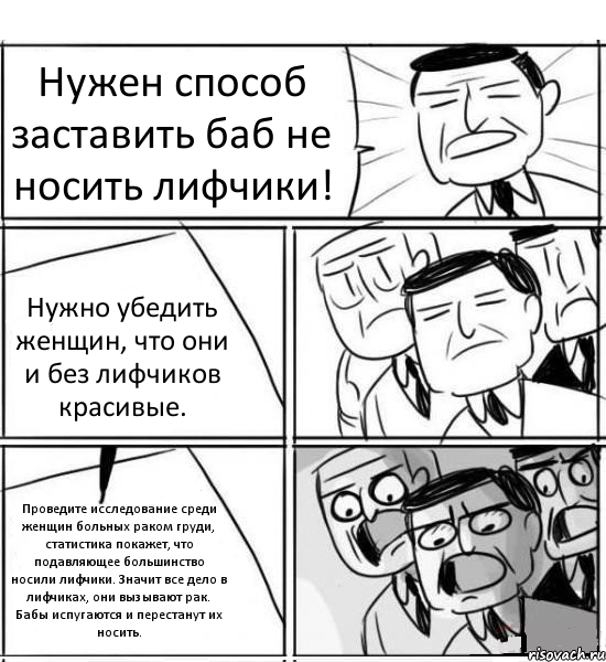 Нужен способ заставить баб не носить лифчики! Нужно убедить женщин, что они и без лифчиков красивые. Проведите исследование среди женщин больных раком груди, статистика покажет, что подавляющее большинство носили лифчики. Значит все дело в лифчиках, они вызывают рак. Бабы испугаются и перестанут их носить., Комикс нам нужна новая идея