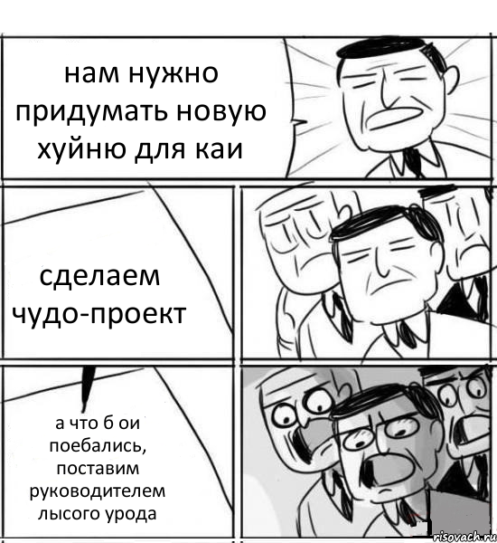 нам нужно придумать новую хуйню для каи сделаем чудо-проект а что б ои поебались, поставим руководителем лысого урода, Комикс нам нужна новая идея