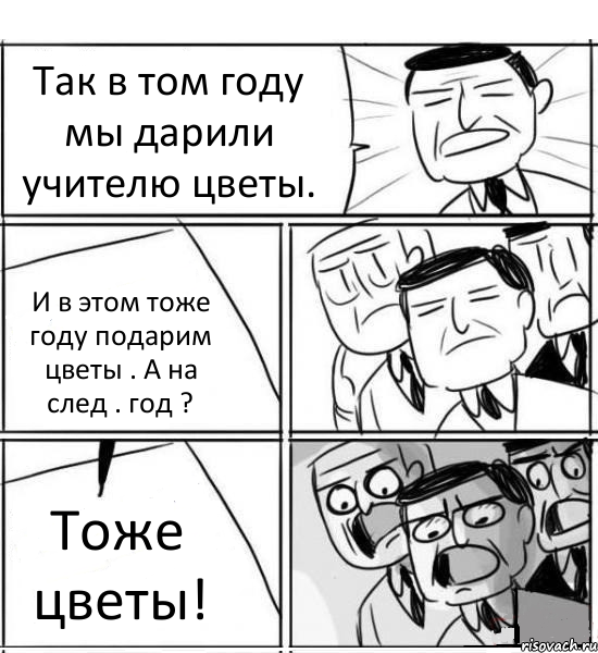 Так в том году мы дарили учителю цветы. И в этом тоже году подарим цветы . А на след . год ? Тоже цветы!, Комикс нам нужна новая идея