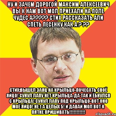 Ну и зачем дорогой Максим Алексеевич вы к нам вот мол приехали на Поле Чудес а????? Стих рассказать али спеть песенку как а ? ?? Стих:Вышел Заяц на крыльцо-почесать своё яйцо! Сунул лапу нет крыльца-да так и ёбнулся с крыльца! Сунул лапу под крыльцо-вот оно моё яйцо! Не 1 а целых 5! И давай мол вот к пятке пришивать!!!!!!!!!!!, Мем назаров