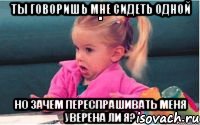 ты говоришь мне сидеть одной но зачем переспрашивать меня уверена ли я?, Мем  Ты говоришь (девочка возмущается)