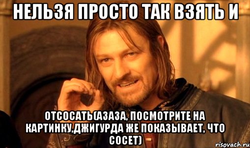 нельзя просто так взять и отсосать(азаза, посмотрите на картинку,джигурда же показывает, что сосет), Мем Нельзя просто так взять и (Боромир мем)