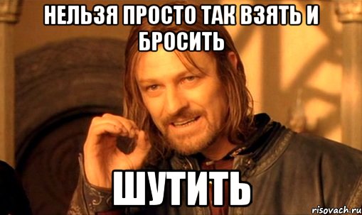 нельзя просто так взять и бросить ШУТИТЬ, Мем Нельзя просто так взять и (Боромир мем)